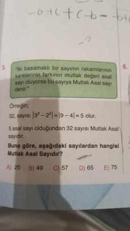 3.
_01c +(-b-bt
"iki basamaklı bir sayının rakamlarının
karelerinin farkının mutlak değeri asal
sayı oluyorsa bu sayıya Mutlak Asal sayı
denir."
Örneğin;
32, sayısı
32-22|=19-4|= 5 olur.
5 asal sayı olduğundan 32 sayısı Mutlak Asal
sayıdır.
Buna göre, aşağıdaki sayılardan hangisi
Mutlak Asal Sayıdır?
A) 25
B) 49
C) 57
D) 65
E) 75