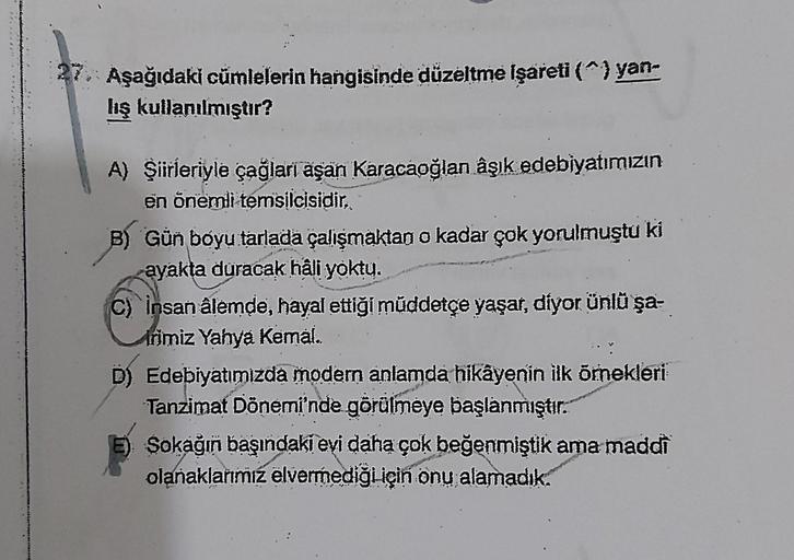 27. Aşağıdaki cümlelerin hangisinde düzeltme işareti (^) yan-
lış kullanılmıştır?
A) Şiirleriyle çağları aşan Karacaoğlan âşık edebiyatımızın
en önemli temsilcisidir.
B) Gün boyu tarlada çalışmaktan o kadar çok yorulmuştu ki
ayakta duracak hâli yoktu.
C) i