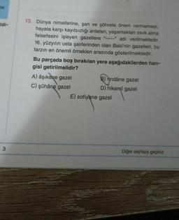 lik
Idi-
3
13. Dünya nimetlerine, şan ve şöhrete önem vermemeyi,
hayata karşı kayıtsızlığı anlatan, yaşamaktan zevk alma
felsefesini işleyen gazellere
adı verilmektedir.
16. yüzyılın usta şairlerinden olan Baki'nin gazelleri, bu
tarzın en önemli örnekleri arasında gösterilmektedir.
Bu parçada boş bırakılan yere aşağıdakilerden han-
gisi getirilmelidir?
A) âşıkane gazel
C) şûhâne gazel
3) rindâne gazel
D) hikemi gazel
E) sofiyane gazel
Diğer sayfaya geçiniz.