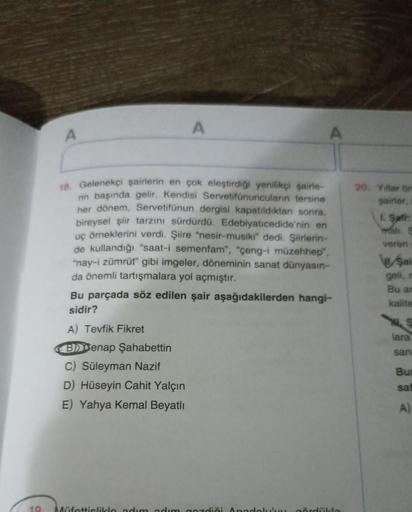 10
A
A
A
18. Gelenekçi şairlerin en çok eleştirdiği yenilikçi şairle-
rin başında gelir. Kendisi Servetifünuncuların tersine
her dönem, Servetifünun dergisi kapatıldıktan sonra,
bireysel şiir tarzını sürdürdü. Edebiyatıcedide'nin en
uç örneklerini verdi. Ş