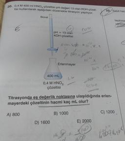 20. 0,4 M 400 ml HNO3 çözeltisi pH değeri 13 olan KOH çözel-
tisi kullanılarak aşağıdaki düzenekle titrasyon yapılıyor.
Büret
pH = 13 olan
KOH çözeltisi
01-400
D) 1600
400 mL
0,4 M HNO3
çözeltisi
"P
Erlenmayer
210.X. ^
1602 jous
B) 1000
104
No
X
104 16105
uvn
Titrasyonda eş değerlik noktasına ulaşıldığında erlen-
mayerdeki çözeltinin hacmi kaç mL olur?
A) 800
22 Sabit hac
E) 2000
tepkime
verilmis
C) 1200
tobbio