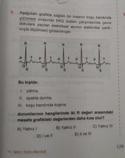 7.
Aşağıdaki grafikte sağlıklı bir insanın koşu bandında
yürümesi sırasında EKG (kalbin çalışmasında çevre
dokulara yayılan elektriksel akımın elektrotlar yardı-
mıyla ölçülmesi) gösterilmiştir.
R
S
R
S
A) Yalnız I
Bu kişide;
1. yatma,
II. ayakta durma,
III. koşu bandında koşma
R
mit
S
D) I ve II
11. Srit/Extra Biyoloji
durumlarının hangilerinde iki R değeri arasındaki
mesafe grafikteki değerlerden daha kısa olur?
C) Yalnız III
S
B) Yalnız II
R
E) Il ve Ill
S
179