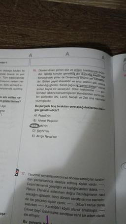 mler-1
on oldukça tutulan bu
minde önemli bir yeri
r. Türk edebiyatında
masının nedeni her
si, konu ve beyit si-
kaliplarıyla yazılmış
a söz edilen na-
ek gösterilemez?
Aşk
ame
aşa-
A
16. Dizeleri divan şiirinin söz ve anlam özellikleriyle örü
dür. İşlediği konular genellikle din dişi olup besen
konusundaki şiirler de Divan'ında önemli yer tutmaria-
dir. Şiirleri gayet ahenklidir ve aruz veznini çok ustaca
kullandığı görülür. Kendi çağında "sairler sultan olarak
anılan büyük bir sanatçıdır. Bütün tezkireciler-ir-
lerinden takdirle bahsetmişlerdir. Kendisinden sonra ge
len şairlerden Ahi, Lamii, Necati ve Zati ona nazireler
A
azmışlardır.
Bu parçada boş bırakılan yere aşağıdakilerden han-
gisi getirilmelidir?
A) Fuzuli'nin
B) Ahmet Paşa'nın
Baki'nin
D) Şeyhi'nin
E) Ali Şir Nevai'nin
17. Tanzimat romanlarının birinci dönem sanatçıları tarafın-
dan yazılanlarında idealize edilmiş kişiler vardır.
Cezmi'de kendi gençliğini ve kişiliğini anlatır âdeta. ---,
Rakım Efendi'yi anlatırken doğru Batılılaşmanın nasıl
olacağını gösterir. İkinci dönem sanatçılarının eserlerin-
de ise gerçekçi kişiler vardır. ----, Dilber'i cariye olarak
alatırken ---- Karabibik'i köylü olarak anlatmıştır.
Bihruz Bey'i Batılılaşma sevdalısı cahil bir adam olarak
ele almıştır.
Bu parçada hr