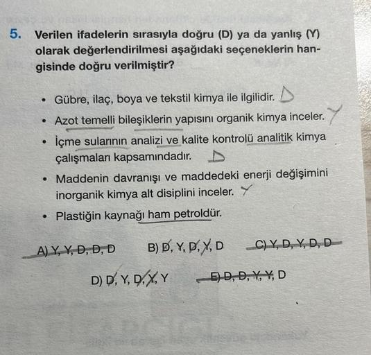 5. Verilen ifadelerin sırasıyla doğru (D) ya da yanlış (Y)
olarak değerlendirilmesi aşağıdaki seçeneklerin han-
gisinde doğru verilmiştir?
Gübre, ilaç, boya ve tekstil kimya ile ilgilidir.
• Azot temelli bileşiklerin yapısını organik kimya inceler.
İçme su