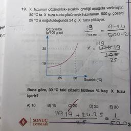 ğeri
B) 3
19. X tuzunun
çözünürlük-sıcaklık
grafiği aşağıda verilmiştir.
30 °C ta X tuzu suda çözünerek hazırlanan 500 g çözelti
25 °C a soğutulduğunda 24 g X tuzu çöküyor.
Çözünürlük
(g/100 g su)
35
19.
B) 15
SONUÇ
YAYINLARI
25
19
A-24
Too 500-24
30 Sıcaklık (°C)
Buna göre, 30 °C taki çözelti kütlece % kaç X tuzu
içerir?
A) 10
20
=
119
X = 476.19
too
25
10
D) 25
119.19 +24.25
25
E) 30
5003.