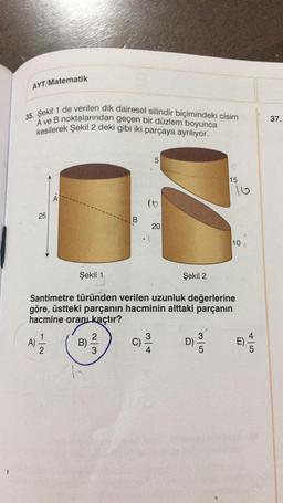 AYT/Matematik
35. Şekil 1 de verilen dik dairesel silindir biçimindeki cisim
A ve B noktalarından geçen bir düzlem boyunca
kesilerek Şekil 2 deki gibi iki parçaya ayrılıyor.
25
B)
B
2
C)
LO
3
5
20
I
Şekil 1.
Santimetre türünden verilen uzunluk değerlerine
göre, üstteki parçanın hacminin alttaki parçanın
hacmine oranı kaçtır?
A) 2/1/12
Şekil 2
15
D)
16
10
E)
45
37.