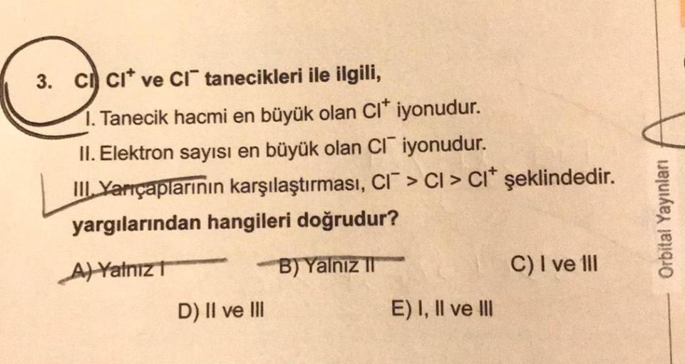 3. CI CI ve CI tanecikleri ile ilgili,
1. Tanecik hacmi en büyük olan CI* iyonudur.
II. Elektron sayısı en büyük olan CI iyonudur.
III. Yarıçaplarının karşılaştırması, CI > CI > CI* şeklindedir.
yargılarından hangileri doğrudur?
A) Yalnız T
B) Yalnız II
D)