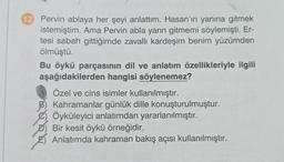 12 Pervin ablaya her şeyi anlattım. Hasan'ın yanına gitmek
istemiştim. Ama Pervin abla yarın gitmemi söylemişti. Er-
tesi sabah gittiğimde zavallı kardeşim benim yüzümden
ölmüştü.
Bu öykü parçasının dil ve anlatım özellikleriyle ilgili
aşağıdakilerden hangisi söylenemez?
Özel ve cins isimler kullanılmıştır.
Kahramanlar günlük dille konuşturulmuştur.
Öyküleyici anlatımdan yararlanılmıştır.
Bir kesit öykü örneğidir,
Anlatımda kahraman bakış açısı kullanılmıştır.