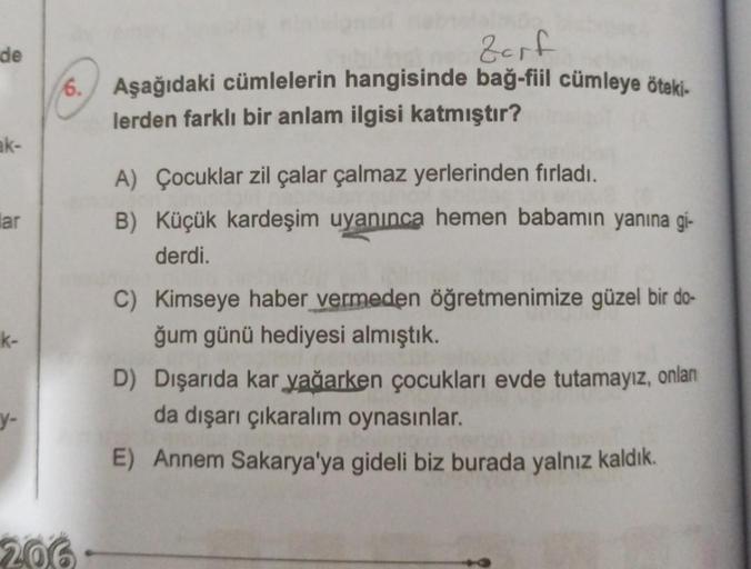 de
ak-
lar
k-
y-
Itul
Zarf
6. Aşağıdaki cümlelerin hangisinde bağ-fiil cümleye öteki-
lerden farklı bir anlam ilgisi katmıştır?
206.
A) Çocuklar zil çalar çalmaz yerlerinden fırladı.
B) Küçük kardeşim uyanınca hemen babamın yanına gi-
derdi.
C) Kimseye hab