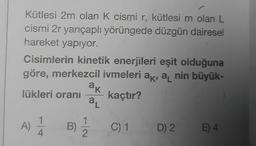 Kütlesi 2m olan K cismi r, kütlesi m olan L
cismi 2r yarıçaplı yörüngede düzgün dairesel
hareket yapıyor.
Cisimlerin kinetik enerjileri eşit olduğuna
göre, merkezcil ivmeleri ak, a nin büyük-
lükleri oranı kaçtır?
A) 14
ak
aL
B) 1/2/2
C) 1
D) 2
E) 4