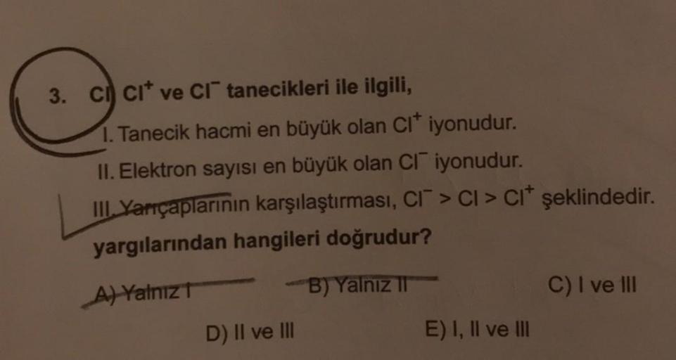 3. CI CI ve CI tanecikleri ile ilgili,
1. Tanecik hacmi en büyük olan Cl* iyonudur.
II. Elektron sayısı en büyük olan CI iyonudur.
III Yarıçaplarının karşılaştırması, CI > CI > CI* şeklindedir.
yargılarından hangileri doğrudur?
A) Yalnız T
B) Yalnız II
D)