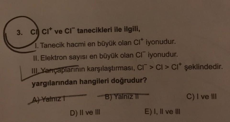 3. CI CI ve CI tanecikleri ile ilgili,
1. Tanecik hacmi en büyük olan Cl* iyonudur.
II. Elektron sayısı en büyük olan CI iyonudur.
III Yarıçaplarının karşılaştırması, CI > CI > CI* şeklindedir.
yargılarından hangileri doğrudur?
A) Yalnız T
B) Yalnız II
D) 