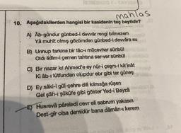 123MAMBO - TAY
mahlas
10. Aşağıdakilerden hangisi bir kasidenin taç beytidir?
A) Ab-gündur günbed-i devvär rengi bilmezem
Ya muhit olmış gözümden günbed-i dewâra su
B) Urinup farkina bir tâc-i mücevher sünbül
Oldi iklim-i çemen tahtına ser-ver sünbül
C) Bir nazar kil Ahmed'e ey núr-i çeşm-i ka'inât
Ki âb-ı lütfundan olupdur ebr gibi ter güneş
D) Ey saki-i gül-çehre dili kilmağa rüşen
Gel şâh-ı şüküfe gibi göster Yed-i Beyza
E) Husrevâ pâreledi ceyr eli sabrum yakasın
Dest-gir olsa demidür bana dâmân-ı kerem