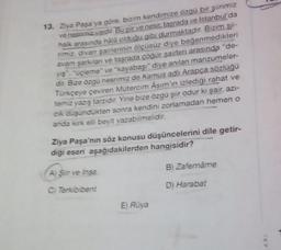 13. Ziya Paşa'ya göre, bizim kendimize özgü bir şiirimiz
ve nesnimiz vardır. Bu şir ve nesir, taşrada ve İstanbul'da
halk arasında hala olduğu gibi durmaktadır. Bizim sii-
rimiz, divan şairlerinin ölçüsüz diye beğenmedikleri
avam şarkıları ve taşrada çoğur şairleri arasında "de-
yiş", "uçleme" ve "kayabaşı" diye anılan manzumeler-
dir. Bize özgü nesrimiz de Kamus adlı Arapça sözlüğü
Türkçeye çeviren Mütercim Asim'in izlediği rahat ve
temiz yazış tarzidir. Yine bize özgü şiir odur ki şair, azı-
cik düşündükten sonra kendini zorlamadan hemen o
anda kırk elli beyit yazabilmelidir.
Ziya Paşa'nın söz konusu düşüncelerini dile getir-
diği eseri aşağıdakilerden hangisidir?
A) Siir ve Insa
C) Terkibibent
E) Rüya
B) Zafernâme
D) Harabat