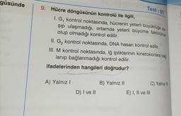 güsünde
log
9. Hücre döngüsünün kontrolü ile ilgili,
I. G, kontrol noktasında, hücrenin yeterli büyüklüğe ula
şıp ulaşmadığı, ortamda yeterli büyüme faktörünün
olup olmadığı kontrol edilir.
II. G₂ kontrol noktasında, DNA hasarı kontrol edilir.
III. M kontrol noktasında, iğ ipliklerinin kinetokorlara bağ-
lanıp bağlanmadığı kontrol edilir.
ifadelerinden hangileri doğrudur?
A) Yalnız I
Test: 01
D) I ve II
B) Yalnız II
E) I, II ve III
C) Yalnız III