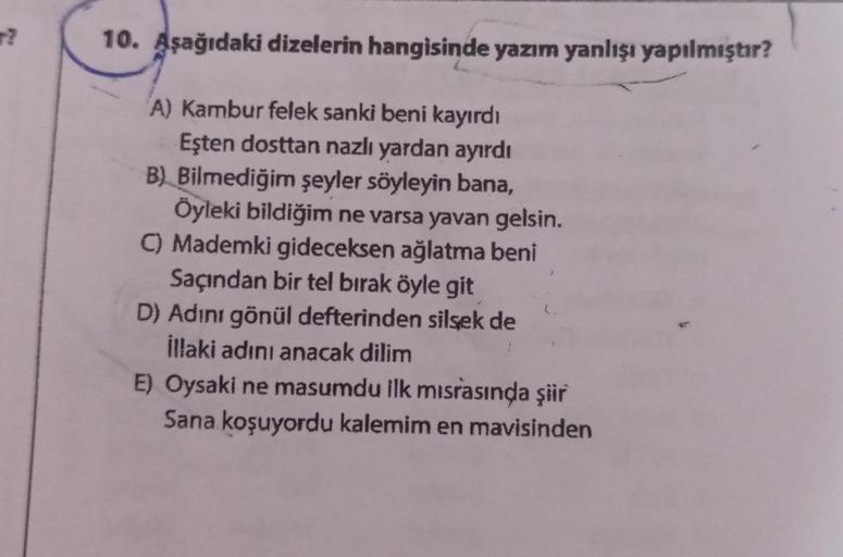 T?
10. Aşağıdaki dizelerin hangisinde yazım yanlışı yapılmıştır?
A) Kambur felek sanki beni kayırdı
Eşten dosttan nazlı yardan ayırdı
B) Bilmediğim şeyler söyleyin bana,
Öyleki bildiğim ne varsa yavan gelsin.
C) Mademki gideceksen ağlatma beni
Saçından bir