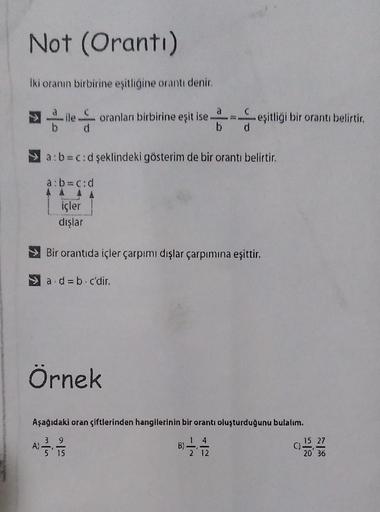 Not (Oranti)
Iki oranın birbirine eşitliğine orantı denir.
à
ile oranları birbirine eşit ise.
d
b d
A)
a: b=c:d şeklindeki gösterim de bir orantı belirtir.
a: b=c:d
içler
dışlar
Bir orantıda içler çarpımı dışlar çarpımına eşittir.
a.d = b. c'dir.
Örnek
eşi