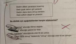 8.
Dedim dilber yanakların kızarmış
Dedi çiçek taktım gül yarasıdır
Dedim dane dane olmuş benlerin
Dedi zülfüm değdi tel yarasıdır.
Bu dörtlük için aşağıdakilerden hangisi söylenemez?
A) "kızarmış" sözcüğü fiilimsi değildir.
edi" sözcüğü çekimli bir fiildir.
S"yarasıdır" sözcüğünde sifat-fiil eki yoktur.
D "Dane dane olmuş" ifadesinde "olmuş" sözcüğü sifat-fiil eki almıştır.