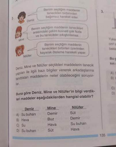 Mine
Deniz
lar.
Benim seçtiğim maddenin tanecikleri
arasındaki çekim kuvveti çok fazla
ve bu tanecikler sıkıştırılamaz.
Nilüfer
Benim seçtiğim maddenin
tanecikleri birbirinden
bağımsız hareket eder.
Deniz, Mine ve Nilüfer seçtikleri maddelerin tanecik
yapı