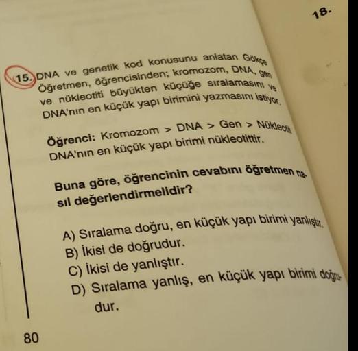 15. DNA ve genetik kod konusunu anlatan Gökçe
Öğretmen, öğrencisinden; kromozom, DNA, gen
ve nükleotiti büyükten küçüğe sıralamasını ve
DNA'nın en küçük yapı birimini yazmasını istiyor.
80
Nükleotit
Öğrenci: Kromozom > DNA > Gen >
DNA'nın en küçük yapı bir