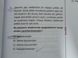 2.
Gecenin geç saatlerinde bir köşeye çekilip şiir
okurum. Içime dolan misralarda şairlerin atan kal-
bini duyarım. Bu duyuş, beni benden alır götürür.
Kapalı pencereler ansızın açılır, uyuklayan perde-
ler uçuşmaya başlar. Odaya ilkbahar meltemiyle
birlikte taze bir ışık dolar.
Bu parçanın anlatımında aşağıdakilerin hangi-
sinden yararlanılmamıştır?
A) Betimlemeden
B) Işitme duyusundan
C) Görme duyusundan
D) Kişileştirmelerden
karekök
D) Kiş