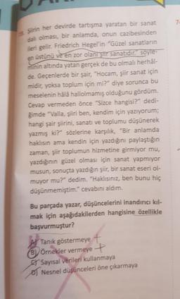 Şirin her devirde tartışma yaratan bir sanat
dalı olması, bir anlamda, onun cazibesinden
ileri gelir. Friedrich Hegel'in "Güzel sanatların
en üstünü ve en zor olanı şiir sanatıdır. soyle-
minin altında yatan gerçek de bu olmalı herhâl-
de. Geçenlerde bir şair, "Hocam, şiir sanat için
midir, yoksa toplum için mi?" diye sorunca bu
meselenin hâlâ hallolmamış olduğunu gördüm.
Cevap vermeden önce "Sizce hangisi?" dedi-
ğimde "Valla, şiiri ben, kendim için yazıyorum;
hangi şair şiirini, sanatı ve toplumu düşünerek
yazmış ki?" sözlerine karşılık, "Bir anlamda
haklısın ama kendin için yazdığını paylaştığın
zaman, şiir toplumun hizmetine girmiyor mu,
yazdığının güzel olması için sanat yapmıyor
musun, sonuçta yazdığın şiir, bir sanat eseri ol-
muyor mu?" dedim. "Haklısınız, ben bunu hiç
düşünmemiştim." cevabını aldım.
Bu parçada yazar, düşüncelerini inandırıcı kıl-
mak için aşağıdakilerden hangisine özellikle
başvurmuştur?
Tanık göstermeye t
BÖrnekler vermeye +
Sayısal verileri kullanmaya
Nesnel düşünceleri öne çıkarmaya