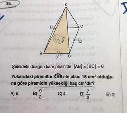 38.
A
B)
9|2
vesbriadeT
D
A Kalengo Alame 86
AN
6
155 brain
Şekildeki düzgün kare piramitte |AB| = |BC| = 6
Yukarıdaki piramitte KAB nin alanı 15 cm² olduğu-
arde na göre piramidin yüksekliği kaç cm²dir?
WHIS
A) 5
09 (0
C
B
C) 4
TEA
7
D) 1/1/2
E) 2
I