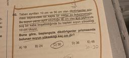 Ö-
bi-
le
re
ANTF
40. Taban ayrıtları 10 cm ve 50 cm olan dikdörtgenler priz-
ması biçimindeki bir kapta bir miktar su bulunmaktadır.
Bu suyun yarısı ayrıt uzunluğu 30 cm olan küp biçiminde
boş bir kaba boşaltıldığında bu kaptaki suyun yüksekliği
10 cm oluyor.
Buna göre, başlangıçta_dikdörtgenler prizmasında
bulunan suyun yüksekliği kaç cm dir?
A) 18
B) 24
C) 30
D) 36
ox
E) 48
30-30