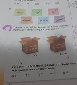 6.
C
A) 90
Gazoz
B) 75
Mürekkep
C) 60
Boya
Homojen
karışımlar
D) 45
1. Kutu
Alkollü su
Sis
E) 30
Corba
Yukarıda verilen kağıtlar, üzerinde yazılan karışım sınıflandır-
malarına göre aşağıdaki uygun kutulara atılacaktır.
Heterojen
karışımlar
PAL
2. Kutu
A)
B
E) -4
9.
Buna göre, 1. kutuya atılan kağıt sayısı "a", 2. kutuya atılan
kağıt sayısı "b" ise, a - b değeri kaçtır?
A) 4
B) 2
C) 0
D) -2