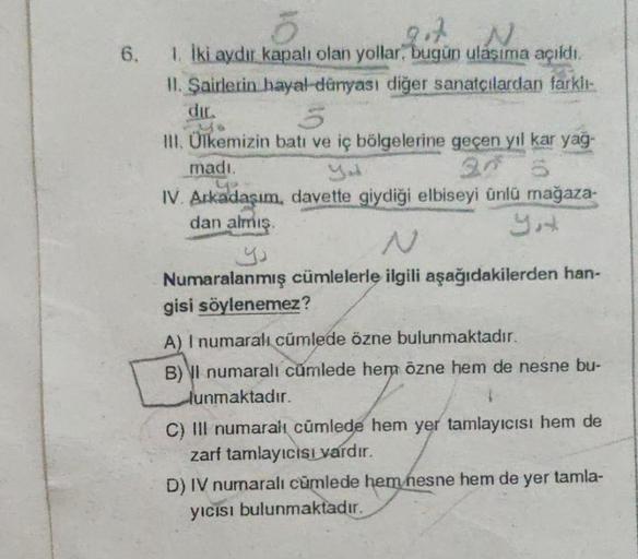 6.
10
5
got N
1. İki aydır kapalı olan yollar, bugün ulaşıma açıldı.
II. Şairlerin hayal dünyası diğer sanatçılardan farklı-
5
III. Ülkemizin batı ve iç bölgelerine geçen yıl kar yağ-
madı.
IV. Arkadaşım, davette giydiği elbiseyi ünlü mağaza-
dan almış.
Nu