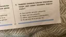 ilemelerden
ecek şekilde
kaptırmıştı.
di bu iş.
ip gelmişti.
T.
5. Aşağıdaki cümlelerde kullanılan ikilemelerden
hangisi yakın anlamlı sözcüklerle oluşturul-
muştur?
CAVAY
27
A) Gece gündüz demeden çalışıyordu.
B) Adam usul usul yürüyordu.
C) Adana, uçsuz bucaksız ovalarıyla bilinir.
D) Bu işte onun da az çok payı var.