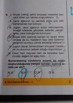 6. Ancak ürettiği zehirli kimyasal maddeler bazı
canlı türleri için tehlike oluşturabiliyor. 2
Ml. Ceviz ağacının bu zehirlilik etkisi çok eski
zamanlardan beri biliniyor.
III. Juglon, ceviz ağacının bütün bölümlerinde,
örneğin köklerde, gövdede, dallarda, yaprak-
Harda, ceviz kabuğunda bulunuyor.
5
IV. Birçok bitki üzerinde belirgin bir zararlı etkisi
olmasa da bu maddenin bazı bitki türlerinin
gelişimini olumsuz yönde etkilediği biliniyor.
V Juglon olarak isimlendirilen kimyasal madde-/
nin bu durumun sebebi olduğu düşünülüyor.
1.
V Ceviz hem meyvesi hem de kerestesi bakı-
mından değerli bir ağaç türü. 1
Numaralanmış cümlelerle anlamlı bir metin
luşturulduğunda hangisi sondan üçüncü SI-
rada yer alır?
A) VI. BV
(C) IV.
8. Sınıf Deneme Sınavı - 3
D) III.
8.
5