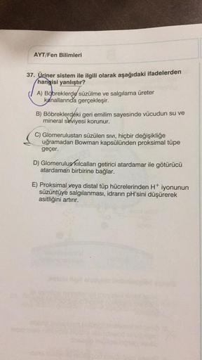 AYT/Fen Bilimleri
37. Üriner sistem ile ilgili olarak aşağıdaki ifadelerden
hangisi yanlıştır?
A) Böbreklerde süzülme ve salgılama üreter
kanallarında gerçekleşir.
B) Böbreklerdeki geri emilim sayesinde vücudun su ve
mineral seviyesi korunur.
C) Glomerulus