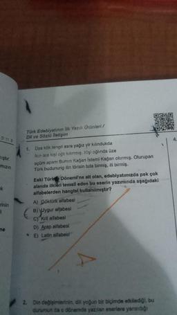 D 11.8
iştir.
mizin
k
rinin
i
ne
Türk Edebiyatının lik Yazılı Ürünleri /
Dil ve Sözlü lietişim
1. Üze kök tengri asra yağız yir kılındukda
Ikin ara kişi oğlı kılınmış. Kişi oğlında üze
eçüm apam Bumin Kağan Istemi Kağan olurmiş. Olurupan
Türk budunurig ilin törisin tuta birmiş, iti birmiş.
(
Eski Türk Dönemi'ne alt olan, edebiyatımızda pek çok
alanda ilkleri temsil eden bu eserin yazımında aşağıdaki
alfabelerden hangisi kullanılmıştır?
A) Göktürk alfabesi
B) Uygur alfabesi
C) Kril alfabesi
D) Arap alfabesi
E) Latin alfabesi
2. Din değişimlerinin, dill yoğun bir biçimde etkilediği, bu
durumun da o dönemde yazılan eserlere yansıdığı
4.