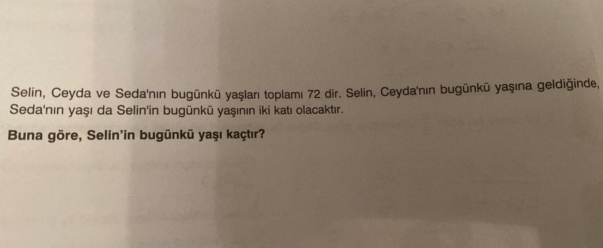 Selin, Ceyda ve Seda'nın bugünkü yaşları toplamı 72 dir. Selin, Ceyda'nın bugünkü yaşına geldiğinde,
Seda'nın yaşı da Selin'in bugünkü yaşının iki katı olacaktır.
Buna göre, Selin'in bugünkü yaşı kaçtır?