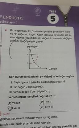 E ENDÜSTRİ
e Bazlar - 1
2.
Bir araştırmacı X çözeltisinin içerisine pHmetreyi daldı-
rip "b" değerini okuyor. Kabın içerisine bir miktar saf su
eklendiğinde çözeltideki pH değerinin zamanla değişim
grafiğini aşağıdaki gibi çiziyor.
pH değeri
Yalnız I
a
(C))I ve III
TEST
5
b
Son durumda çözeltinin pH değeri "a" olduğuna göre
1. Başlangıçta X çözeltisi asidik karakterlidir.
II. "a" değeri 7'den küçüktür.
III. "a"nın değeri 7'den büyüktür.+
verilenlerden hangileri doğrudur? +
Zaman
3) I ve II
) II ve III
Yayınları
eğiştiren maddelere indikatör veya ayıraç denir.
tamda sarı, bazik ortamda mavi renk alır.
bu çözeltilerin üzerine şekildeki gibi