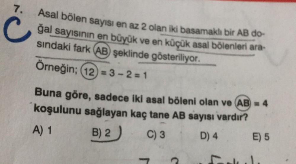 7.
Asal bölen sayısı en az 2 olan iki basamaklı bir AB do-
ğal sayısının en büyük ve en küçük asal bölenleri ara-
sındaki fark AB şeklinde gösteriliyor.
Örneğin; (12)=3-2=1
Buna göre, sadece iki asal böleni olan ve (AB) = 4
koşulunu sağlayan kaç tane AB sa