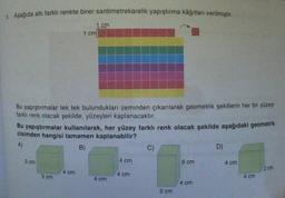 Aşağıda altı farklı renkte birer santimetrekarelik yapıştırma kâğıtları verilmiştir.
Bu yapıştırmalar tek tek bulundukları zeminden çıkarılarak geometrik şekillerin her bir yüzeyi
farklı renk olacak şekilde, yüzeyleri kaplanacaktır.
3 cm
1 cm
Bu yapıştırmalar kullanılarak, her yüzey farklı renk olacak şekilde aşağıdaki geometrik
cisimden hangisi tamamen kaplanabilir?
A)
B)
3 cm
1 cm
4 cm
4 cm
4 cm
4 cm
C)
2 cm
6 cm
4 cm
D)
4 cm
4 cm
2 cm