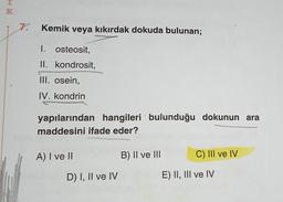 H
H
7. Kemik veya kıkırdak dokuda bulunan;
I. osteosit,
II. kondrosit,
III. osein,
IV. kondrin
yapılarından hangileri bulunduğu dokunun ara
maddesini ifade eder?
A) I ve II
D) I, II ve IV
B) II ve III
C) III ve IV
E) II, III ve IV