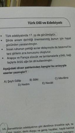 • Türk edebiyatında 17. yy.da görülmüştür.
Şiirde anlam derinliği önemsenmiş bunun için hayal
gücünden yaralanılmıştır.
İnsan ruhunun çektiği acılar dolayısıyla da tasavvuf bu
tarz şiirlerin ana konusunu oluşturur.
Arapça ve Farsça sözcük ve tamlamalarla yüklü, bağ-
laçlarla örülü ağır bir dil kullanılmıştır.
●
Türk Dili ve Edebiyatı
Aşağıdaki divan şairlerinden hangisi bu anlayışla
eserler yazmıştır?
A) Şeyh Gâlip
D) Nedim
B) Bâki
E) Necâti
C) Mevlâna
16. Servetifünün edebiyatının şiiri denilince öncelikle aşk, ta-
hiat, hüzün, derin duygu ve geniş hayâller, hayâl-hakikat
tomalar hatırlanır.