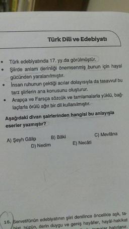 • Türk edebiyatında 17. yy.da görülmüştür.
Şiirde anlam derinliği önemsenmiş bunun için hayal
gücünden yaralanılmıştır.
İnsan ruhunun çektiği acılar dolayısıyla da tasavvuf bu
tarz şiirlerin ana konusunu oluşturur.
Arapça ve Farsça sözcük ve tamlamalarla yüklü, bağ-
laçlarla örülü ağır bir dil kullanılmıştır.
●
Türk Dili ve Edebiyatı
Aşağıdaki divan şairlerinden hangisi bu anlayışla
eserler yazmıştır?
A) Şeyh Gâlip
D) Nedim
B) Bâki
E) Necâti
C) Mevlâna
16. Servetifünün edebiyatının şiiri denilince öncelikle aşk, ta-
hiat, hüzün, derin duygu ve geniş hayâller, hayâl-hakikat
tomalar hatırlanır.