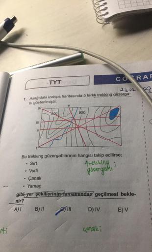 iti
A) I
IV
●
23.02.
1. Aşağıdaki izohips haritasında 5 farklı trekking güzerga-
hı gösterilmiştir.
●
. Vadi
COTOUR
Çanak
Yamaç
TYT
Bu trekking güzergahlarının hangisi takip edilirse;
Sırt
trekking i
govergani
B) II
500
V
550
gibi yer şekillerinin tamamınd