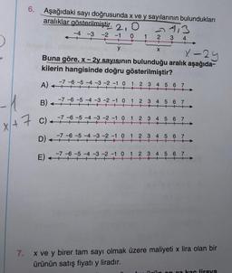 6. Aşağıdaki sayı doğrusunda x ve y sayılarının bulundukları
aralıklar gösterilmiştir. 2,0
-4 -3 -2 -1 0
y
X-29
Buna göre, x - 2y sayısının bulunduğu aralık aşağıda-
kilerin hangisinde doğru gösterilmiştir?
A) ++
B) +
x + 7 C)
x+
D)
-7 -6 -5 -4 -3 -2 -1 0
+
<
←
7-5-4-3-2-1 0
-7-6-5-4-3-2-10 1
7-6-5
2
E) 7-6-
113
3
4
X
1 2 3 4 5 6 7
+
2 3 4 5 6 7
1 2 3 4 5 6 7
+
++
-3-2-1 0 1 2 3 4 5 6 7
+
-3 -2 -1 0 1 2 3 4 5 6 7
+ ++++ ++
7.
x ve y birer tam sayı olmak üzere maliyeti x lira olan bir
ürünün satış fiyatı y liradır.
kas liraya