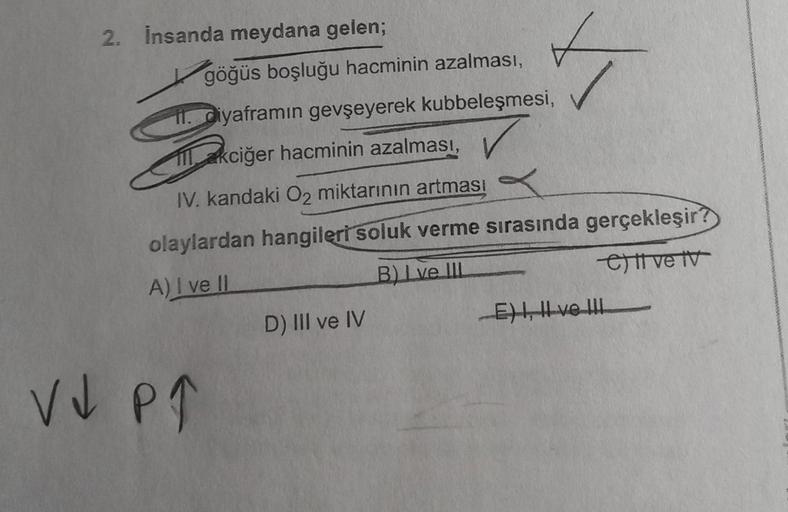 2. İnsanda meydana gelen;
göğüs boşluğu hacminin azalması,
ii. diyaframın gevşeyerek kubbeleşmesi,
akciğer hacminin azalması,
IV. kandaki O2 miktarının artması
SV
✓
olaylardan hangileri soluk verme sırasında gerçekleşir?
A) I ve II
B) I ve III
C) ve v
V↓ P