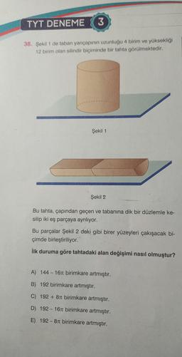 TYT DENEME 3
38. Şekil 1 de taban yarıçapının uzunluğu 4 birim ve yüksekliği
12 birim olan silindir biçiminde bir tahta görülmektedir.
Şekil 1
Şekil 2
Bu tahta, çapından geçen ve tabanına dik bir düzlemle ke-
silip iki eş parçaya ayrılıyor.
Bu parçalar Şekil 2 deki gibi birer yüzeyleri çakışacak bi-
çimde birleştiriliyor.
İlk duruma göre tahtadaki alan değişimi nasıl olmuştur?
A) 144-16 birimkare artmıştır.
B) 192 birimkare artmıştır.
C) 192 +8r birimkare artmıştır.
D) 192-16 birimkare artmıştır.
E) 192-8T birimkare artmıştır.