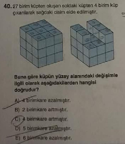 40.27 birim küpten oluşan soldaki küpten 4 birim küp
çıkarılarak sağdaki cisim elde edilmiştir.
Buna göre küpün yüzey alanındaki değişimle
ilgili olarak aşağıdakilerden hangisi
doğrudur?
A4 birimkare azalmıştır.
B) 2 birimkare artmıştır.
C) birimkare artmıştır.
D) 5 birimkare azalmıştır.
E) 6 birimkare azalmıştır.