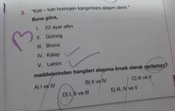 3.
"Katı - kati homojen karışımlara alaşım denir."
Buna göre,
I. 22 ayar altın
II.
III. Bronz
IV. Kalay
V. Lehim
maddelerinden hangileri alaşıma örnek olarak verilemez?
A) I ve IV
B) II ve IV
C) III ve V
Gümüş
D) I, II ve III
E) III, IV ve V
RALME