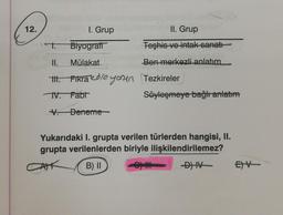 12.
1. Grup
II. Grup
Teşhis ve intak sanatı
Ben merkezli anlatım
t.
Biyografi
II.
Mülakat
III. Fikra kose your Tezkireler
IV. Fabr
Deneme
Söyleşmeye bağlı anlatım
Yukarıdaki I. grupta verilen türlerden hangisi, II.
grupta verilenlerden biriyle ilişkilendirilemez?
B) II
CH
-D) IV
EXV