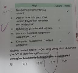 N
2.
U
1.
III.
IV.
V.
Bilgi
Tüm homojen karışımlar sIVI
haldedir.
Dağılan tanecik boyutu 1000
nm'den büyük olan karışımlar
süspansiyondur.
Bütün sulu çözeltiler elektriği iletir.
SIVI - SIVi heterojen karışımlara
süspansiyon denir.
Karışımlar, bileşenlerinin özelliğini
gösterirler. -
Doğru Yanlış
✓
J
PALME
YAYINEVİ
Yukarıda verilen bilgiler doğru veya yanlış olma durumuna
göre "/" ile işaretlenmiştir.
Buna göre, hangisinde hatalı işaretleme yapılmıştır?
A) I
E) V
C) III
B) II
D) IV