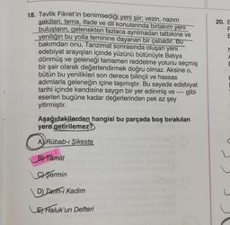 18. Tevfik Fikret'in benimsediği yeni şiir; vezin, nazım
şekilleri, tema, ifade ve dil konularında birtakım yeni
buluşların, gelenekten fazlaca ayrılmadan tatbikine ve
yeniliğin bu yolla teminine dayanan bir çabadır. Bu
bakımdan onu, Tanzimat sonrasında oluşan yeni
edebiyat arayışları içinde yüzünü bütünüyle Batıya
dönmüş ve geleneği tamamen reddetme yolunu seçmiş
bir şair olarak değerlendirmek doğru olmaz. Aksine o,
bütün bu yenilikleri son derece bilinçli ve hassas
adımlarla geleneğin içine taşımıştır. Bu sayede edebiyat
tarihi içinde kendisine saygın bir yer edinmiş ve ---- gibi
eserleri bugüne kadar değerlerinden pek az şey
yitirmiştir.
Aşağıdakilerden hangisi bu parçada boş bırakılan
yere getirilemez?
A Rübab-ı Şikeste
B) Tâmât
Cyşermin
D) Iarth-i Kadim
E Haluk'un Defteri
20. E
DOLL
F
E
M
F
D
H